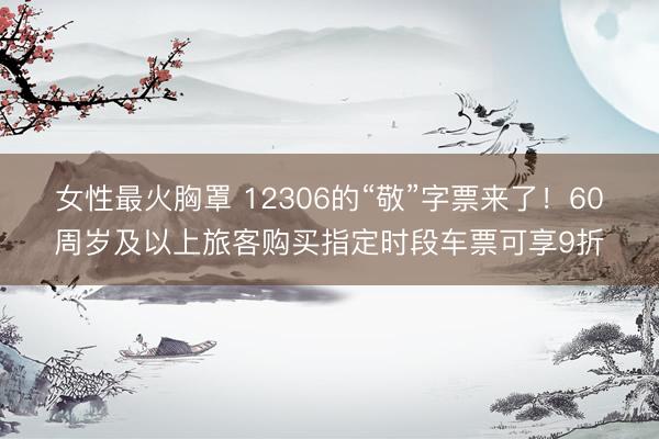 女性最火胸罩 12306的“敬”字票来了！60周岁及以上旅客购买指定时段车票可享9折