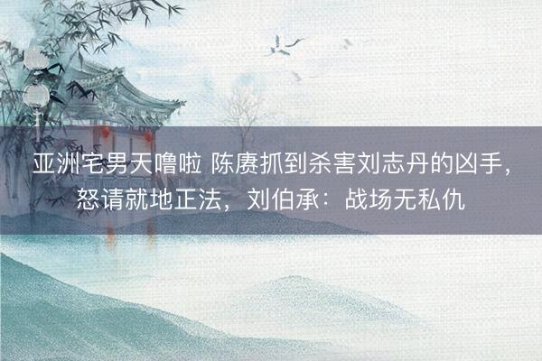 亚洲宅男天噜啦 陈赓抓到杀害刘志丹的凶手，怒请就地正法，刘伯承：战场无私仇