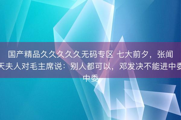 国产精品久久久久久无码专区 七大前夕，张闻天夫人对毛主席说：别人都可以，邓发决不能进中委