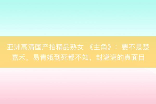 亚洲高清国产拍精品熟女 《主角》：要不是楚嘉禾，易青娥到死都不知，封潇潇的真面目
