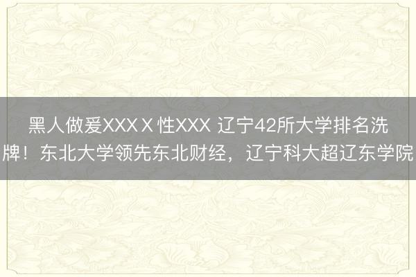 黑人做爰XXXⅩ性XXX 辽宁42所大学排名洗牌！东北大学领先东北财经，辽宁科大超辽东学院