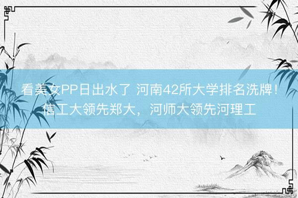 看美女PP日出水了 河南42所大学排名洗牌！信工大领先郑大，河师大领先河理工