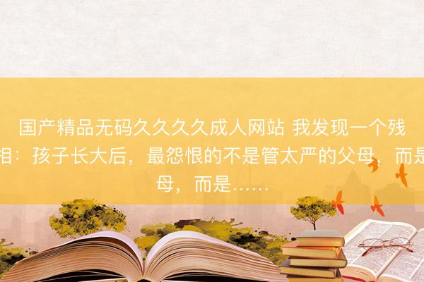 国产精品无码久久久久成人网站 我发现一个残酷真相:孩子长大后,最怨恨的不是管太严的父母,而是……