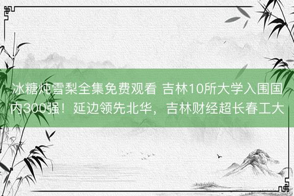 冰糖炖雪梨全集免费观看 吉林10所大学入围国内300强!延边领先北华,吉林财经超长春工大