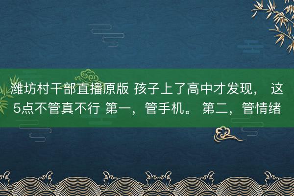 潍坊村干部直播原版 孩子上了高中才发现， 这5点不管真不行 第一，管手机。 第二，管情绪