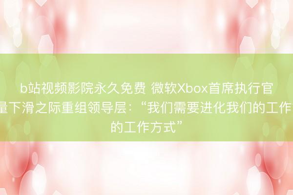 b站视频影院永久免费 微软Xbox首席执行官在销量下滑之际重组领导层：“我们需要进化我们的工作方式”