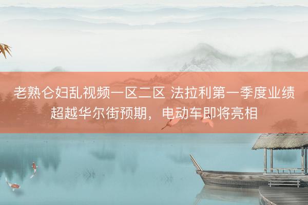 老熟仑妇乱视频一区二区 法拉利第一季度业绩超越华尔街预期，电动车即将亮相