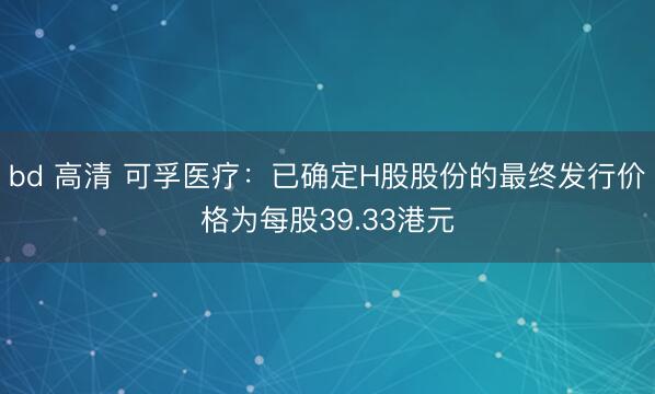 bd 高清 可孚医疗：已确定H股股份的最终发行价格为每股39.33港元