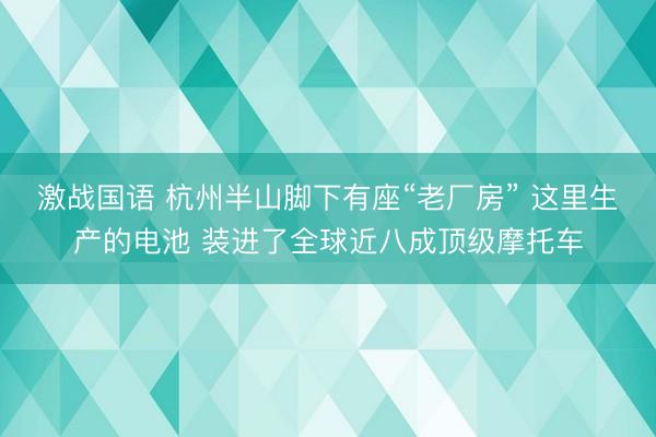 激战国语 杭州半山脚下有座“老厂房” 这里生产的电池 装进了全球近八成顶级摩托车