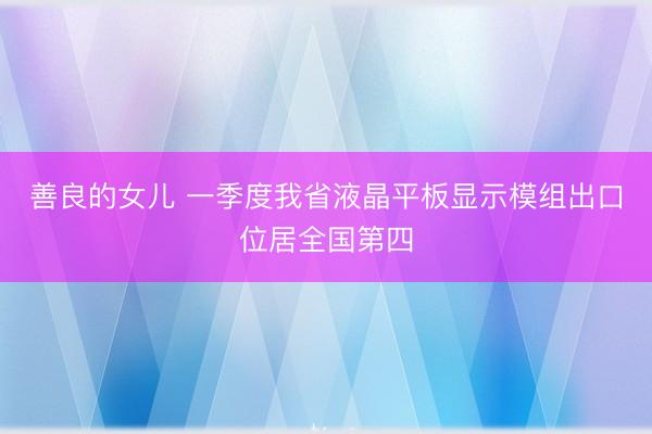 善良的女儿 一季度我省液晶平板显示模组出口位居全国第四
