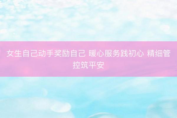 女生自己动手奖励自己 暖心服务践初心 精细管控筑平安
