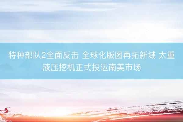 特种部队2全面反击 全球化版图再拓新域 太重液压挖机正式投运南美市场