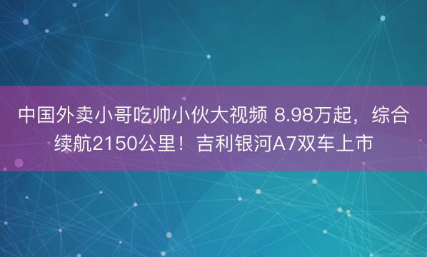 中国外卖小哥吃帅小伙大视频 8.98万起，综合续航2150公里！吉利银河A7双车上市