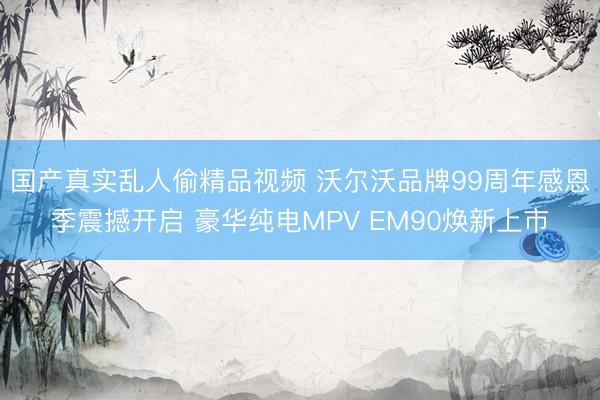 国产真实乱人偷精品视频 沃尔沃品牌99周年感恩季震撼开启 豪华纯电MPV EM90焕新上市