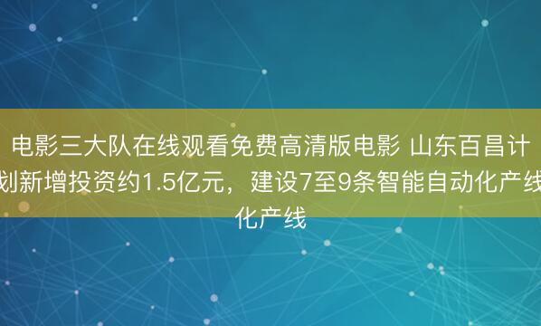 电影三大队在线观看免费高清版电影 山东百昌计划新增投资约1.5亿元，建设7至9条智能自动化产线
