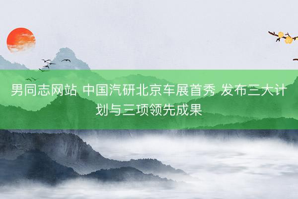男同志网站 中国汽研北京车展首秀 发布三大计划与三项领先成果
