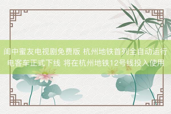 闺中蜜友电视剧免费版 杭州地铁首列全自动运行电客车正式下线 将在杭州地铁12号线投入使用
