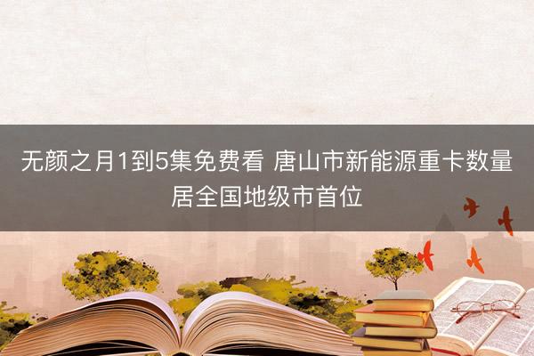 无颜之月1到5集免费看 唐山市新能源重卡数量居全国地级市首位