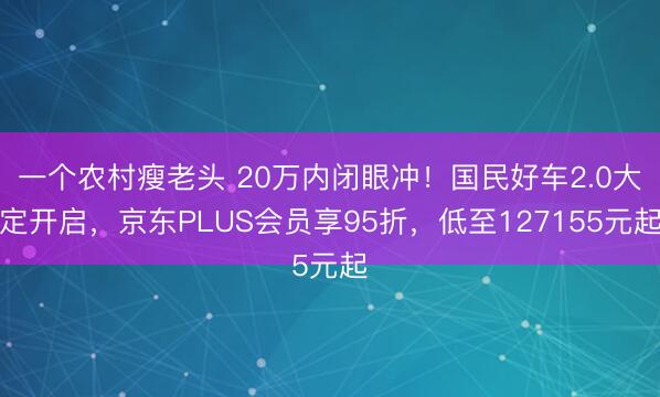 一个农村瘦老头 20万内闭眼冲！国民好车2.0大定开启，京东PLUS会员享95折，低至127155元起