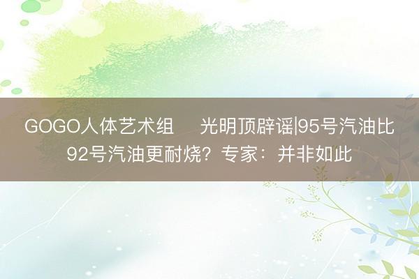 GOGO人体艺术组 ﻿光明顶辟谣|95号汽油比92号汽油更耐烧？专家：并非如此