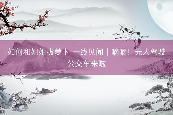 如何和姐姐拔萝卜 一线见闻｜嘀嘀！无人驾驶公交车来啦