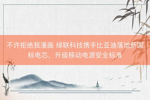 不许拒绝我漫画 绿联科技携手比亚迪落地新国标电芯，升级移动电源安全标准