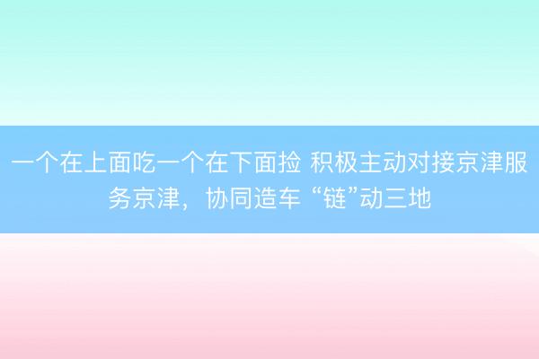 一个在上面吃一个在下面捡 积极主动对接京津服务京津，协同造车 “链”动三地