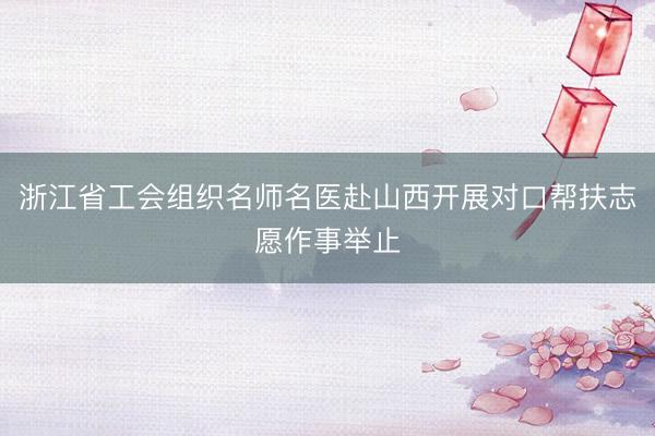 浙江省工会组织名师名医赴山西开展对口帮扶志愿作事举止