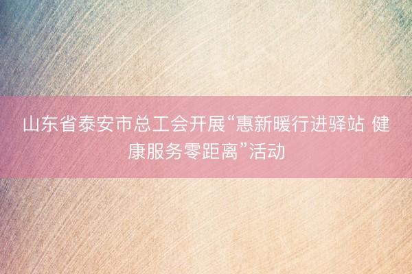 山东省泰安市总工会开展“惠新暖行进驿站 健康服务零距离”活动