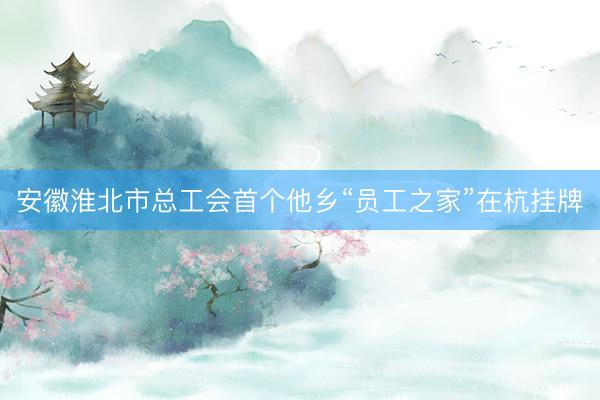 安徽淮北市总工会首个他乡“员工之家”在杭挂牌