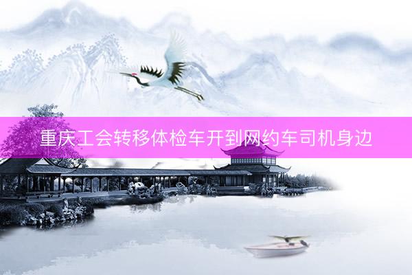 重庆工会转移体检车开到网约车司机身边