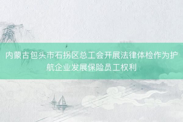 内蒙古包头市石拐区总工会开展法律体检作为护航企业发展保险员工权利