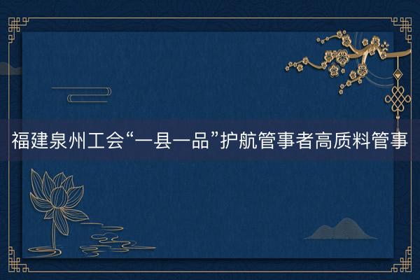 福建泉州工会“一县一品”护航管事者高质料管事