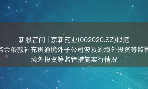 新股音问 | 京新药业(002020.SZ)拟港股IPO 中国证监会条款补充贯通境外子公司波及的境外投资等监管措施实行情况