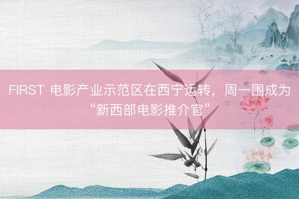 FIRST 电影产业示范区在西宁运转，周一围成为“新西部电影推介官”
