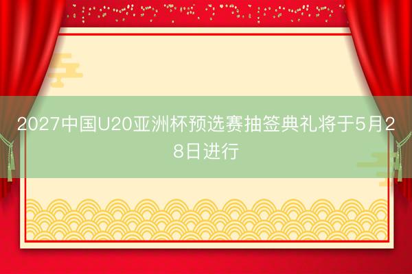2027中国U20亚洲杯预选赛抽签典礼将于5月28日进行