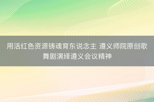 用活红色资源铸魂育东说念主 遵义师院原创歌舞剧演绎遵义会议精神