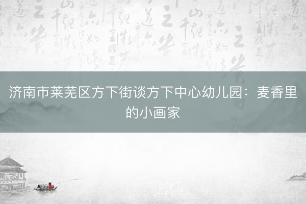 济南市莱芜区方下街谈方下中心幼儿园：麦香里的小画家