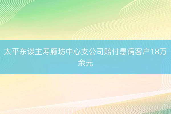 太平东谈主寿廊坊中心支公司赔付患病客户18万余元