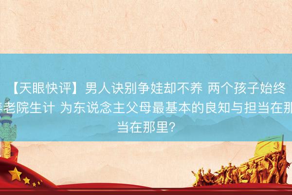 【天眼快评】男人诀别争娃却不养 两个孩子始终在养老院生计 为东说念主父母最基本的良知与担当在那里？