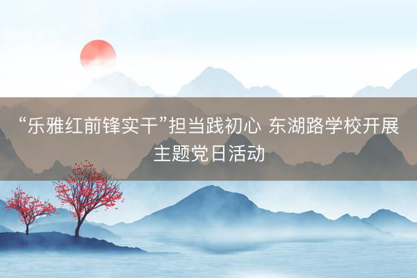 “乐雅红前锋实干”担当践初心 东湖路学校开展主题党日活动