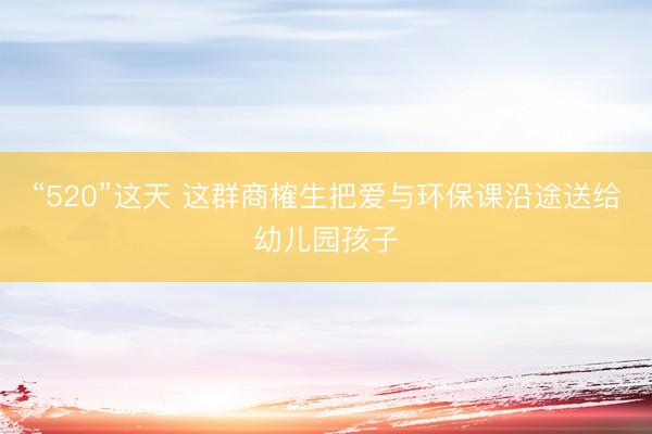 “520”这天 这群商榷生把爱与环保课沿途送给幼儿园孩子
