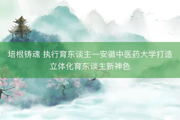 培根铸魂 执行育东谈主—安徽中医药大学打造立体化育东谈主新神色