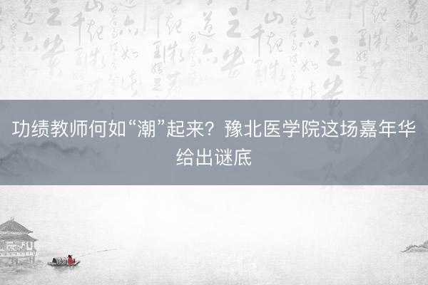功绩教师何如“潮”起来？豫北医学院这场嘉年华给出谜底