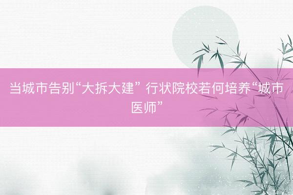 当城市告别“大拆大建” 行状院校若何培养“城市医师”