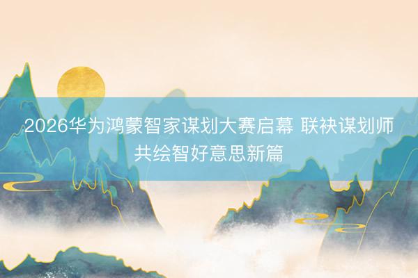 2026华为鸿蒙智家谋划大赛启幕 联袂谋划师共绘智好意思新篇