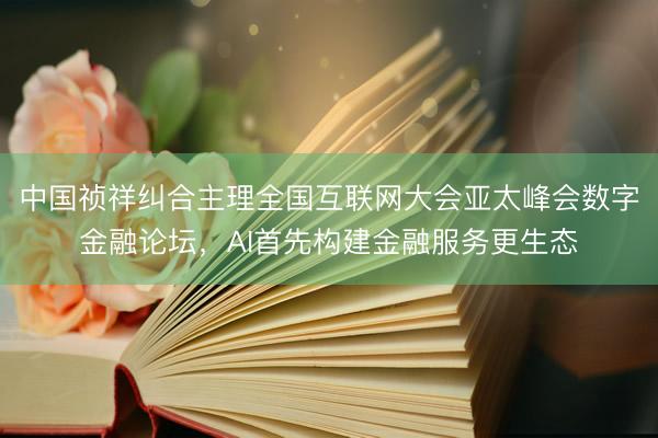 中国祯祥纠合主理全国互联网大会亚太峰会数字金融论坛，AI首先构建金融服务更生态