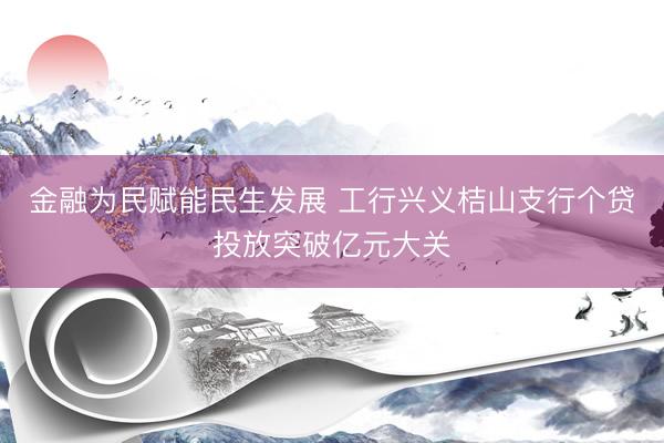 金融为民赋能民生发展 工行兴义桔山支行个贷投放突破亿元大关