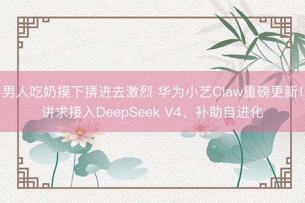 男人吃奶摸下挵进去激烈 华为小艺Claw重磅更新！讲求接入DeepSeek V4、补助自进化