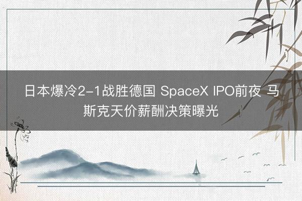日本爆冷2-1战胜德国 SpaceX IPO前夜 马斯克天价薪酬决策曝光